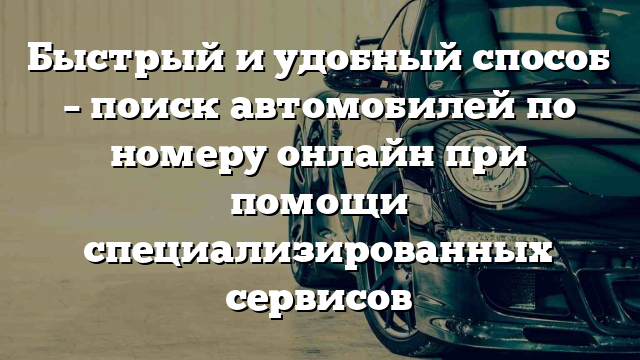 Быстрый и удобный способ – поиск автомобилей по номеру онлайн при помощи специализированных сервисов