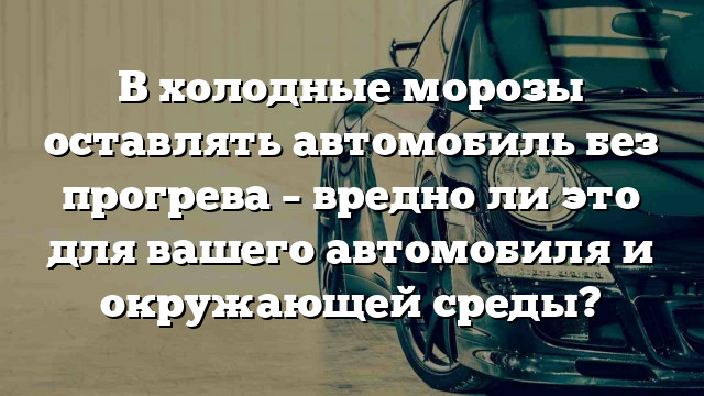 В холодные морозы оставлять автомобиль без прогрева – вредно ли это для вашего автомобиля и окружающей среды?