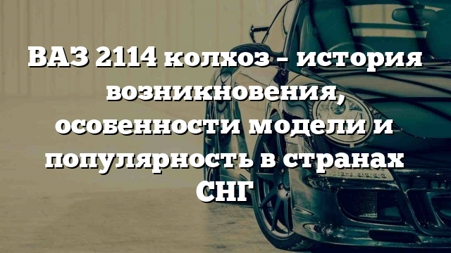 ВАЗ 2114 колхоз – история возникновения, особенности модели и популярность в странах СНГ