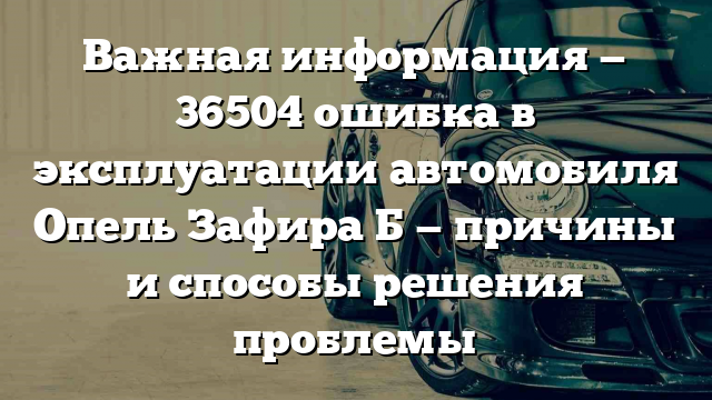 Важная информация — 36504 ошибка в эксплуатации автомобиля Опель Зафира Б — причины и способы решения проблемы