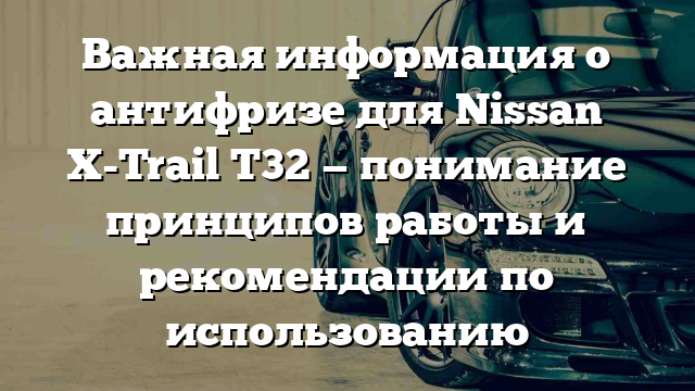 Важная информация о антифризе для Nissan X-Trail T32 — понимание принципов работы и рекомендации по использованию