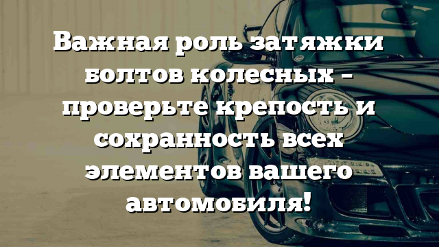 Важная роль затяжки болтов колесных – проверьте крепость и сохранность всех элементов вашего автомобиля!