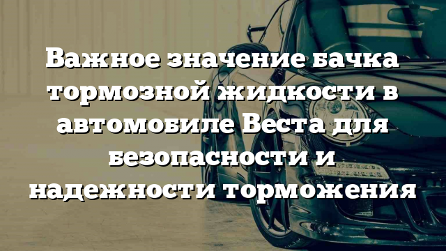 Важное значение бачка тормозной жидкости в автомобиле Веста для безопасности и надежности торможения