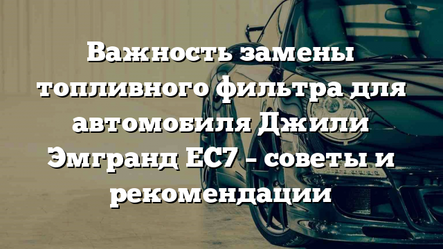 Важность замены топливного фильтра для автомобиля Джили Эмгранд ЕС7 – советы и рекомендации