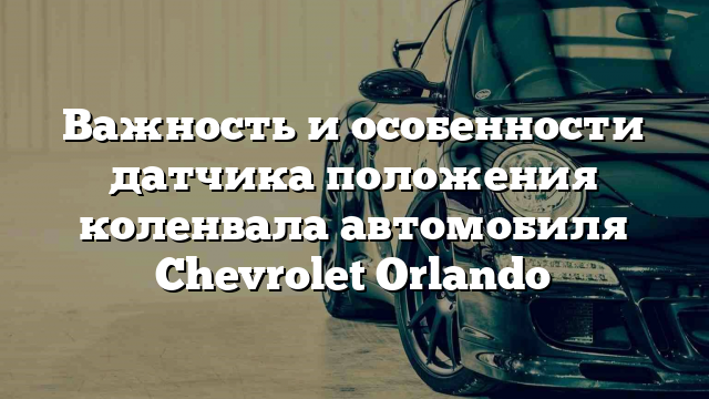 Важность и особенности датчика положения коленвала автомобиля Chevrolet Orlando