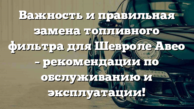 Важность и правильная замена топливного фильтра для Шевроле Авео – рекомендации по обслуживанию и эксплуатации!