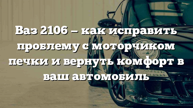 Ваз 2106 — как исправить проблему с моторчиком печки и вернуть комфорт в ваш автомобиль