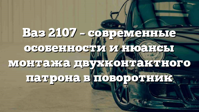 Ваз 2107 – современные особенности и нюансы монтажа двухконтактного патрона в поворотник