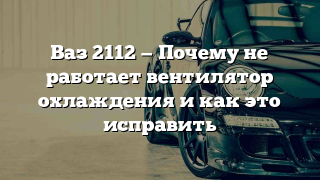 Ваз 2112 — Почему не работает вентилятор охлаждения и как это исправить