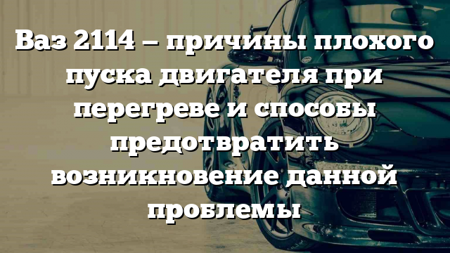 Ваз 2114 — причины плохого пуска двигателя при перегреве и способы предотвратить возникновение данной проблемы