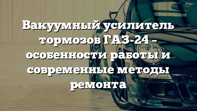 Вакуумный усилитель тормозов ГАЗ-24 – особенности работы и современные методы ремонта