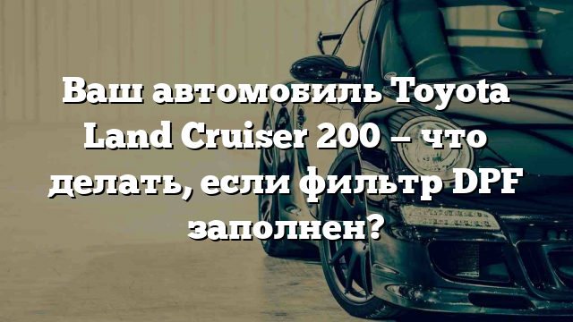 Ваш автомобиль Toyota Land Cruiser 200 — что делать, если фильтр DPF заполнен?