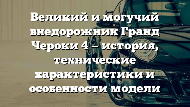 Великий и могучий внедорожник Гранд Чероки 4 — история, технические характеристики и особенности модели