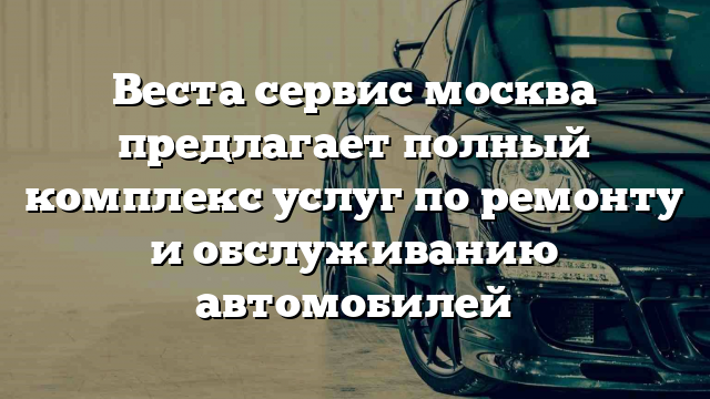 Веста сервис москва предлагает полный комплекс услуг по ремонту и обслуживанию автомобилей