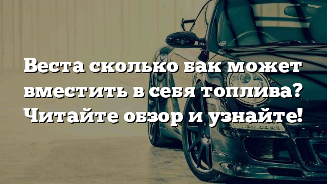 Веста сколько бак может вместить в себя топлива? Читайте обзор и узнайте!