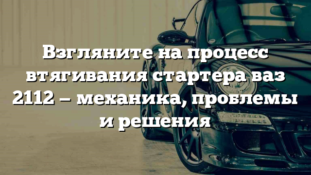 Взгляните на процесс втягивания стартера ваз 2112 — механика, проблемы и решения