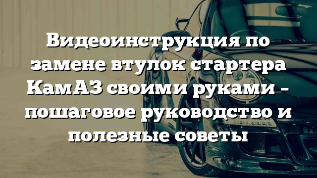 Видеоинструкция по замене втулок стартера КамАЗ своими руками – пошаговое руководство и полезные советы