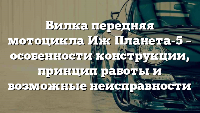 Вилка передняя мотоцикла Иж Планета-5 – особенности конструкции, принцип работы и возможные неисправности