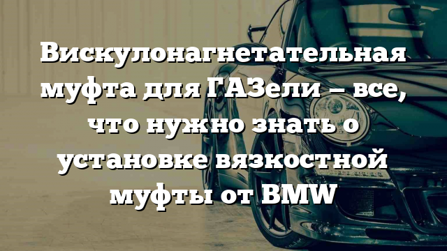 Вискулонагнетательная муфта для ГАЗели — все, что нужно знать о установке вязкостной муфты от BMW