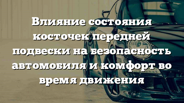 Влияние состояния косточек передней подвески на безопасность автомобиля и комфорт во время движения