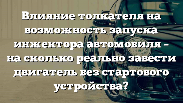 Влияние толкателя на возможность запуска инжектора автомобиля – на сколько реально завести двигатель без стартового устройства?