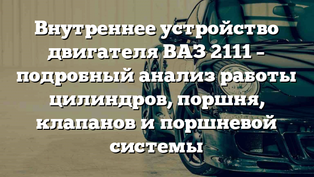 Внутреннее устройство двигателя ВАЗ 2111 – подробный анализ работы цилиндров, поршня, клапанов и поршневой системы