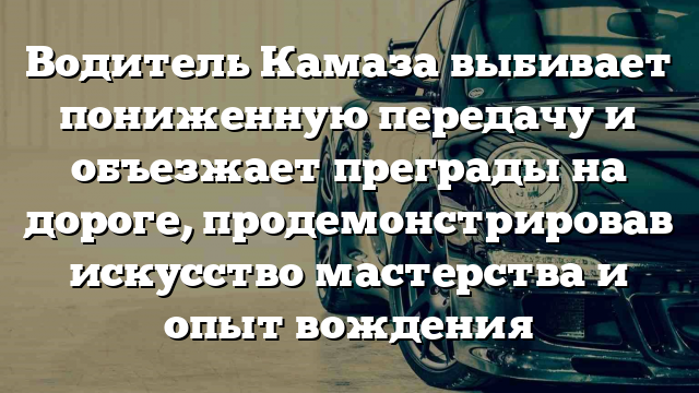 Водитель Камаза выбивает пониженную передачу и объезжает преграды на дороге, продемонстрировав искусство мастерства и опыт вождения