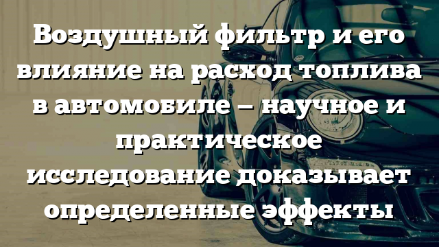 Воздушный фильтр и его влияние на расход топлива в автомобиле — научное и практическое исследование доказывает определенные эффекты