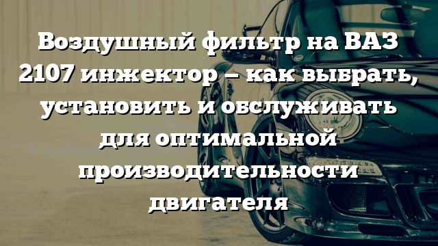 Воздушный фильтр на ВАЗ 2107 инжектор — как выбрать, установить и обслуживать для оптимальной производительности двигателя