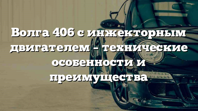 Волга 406 с инжекторным двигателем – технические особенности и преимущества