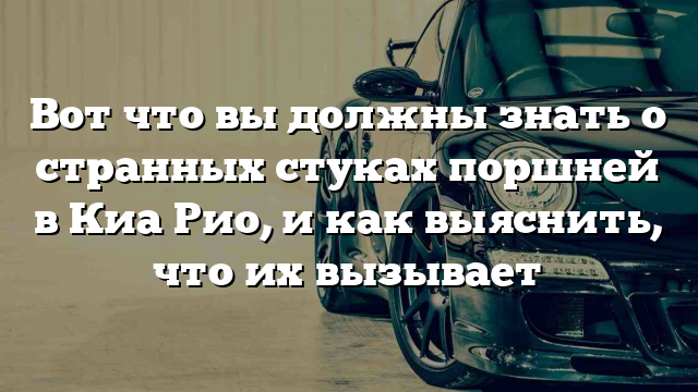 Вот что вы должны знать о странных стуках поршней в Киа Рио, и как выяснить, что их вызывает