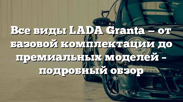 Все виды LADA Granta — от базовой комплектации до премиальных моделей – подробный обзор