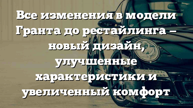 Все изменения в модели Гранта до рестайлинга — новый дизайн, улучшенные характеристики и увеличенный комфорт