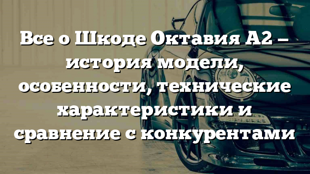 Все о Шкоде Октавия A2 — история модели, особенности, технические характеристики и сравнение с конкурентами