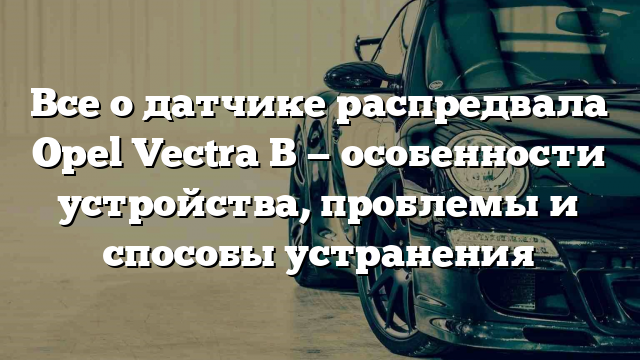 Все о датчике распредвала Opel Vectra B — особенности устройства, проблемы и способы устранения