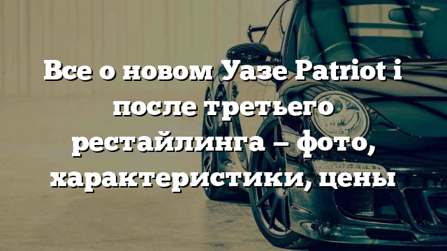 Все о новом Уазе Patriot i после третьего рестайлинга — фото, характеристики, цены