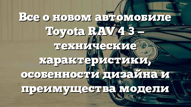 Все о новом автомобиле Toyota RAV 4 3 — технические характеристики, особенности дизайна и преимущества модели