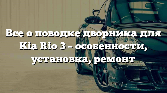 Все о поводке дворника для Kia Rio 3 – особенности, установка, ремонт