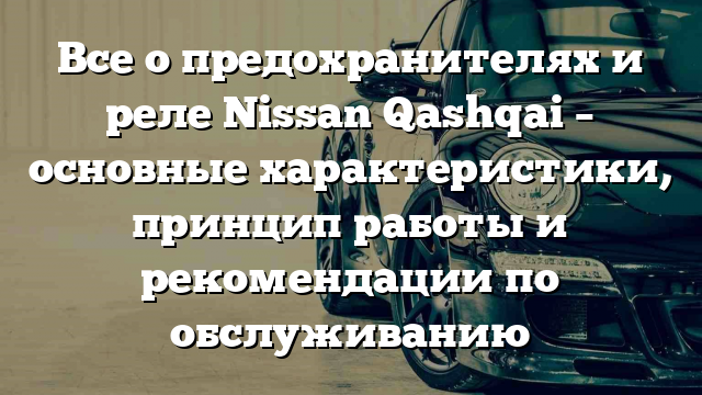 Все о предохранителях и реле Nissan Qashqai – основные характеристики, принцип работы и рекомендации по обслуживанию