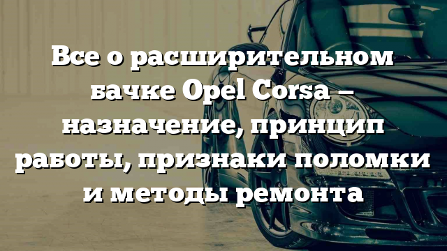 Все о расширительном бачке Opel Corsa — назначение, принцип работы, признаки поломки и методы ремонта