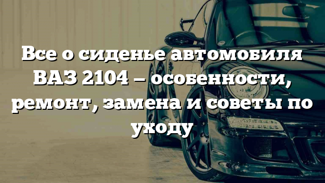 Все о сиденье автомобиля ВАЗ 2104 — особенности, ремонт, замена и советы по уходу