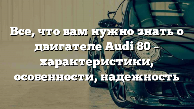 Все, что вам нужно знать о двигателе Audi 80 – характеристики, особенности, надежность