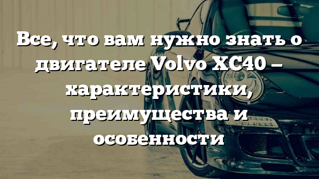 Все, что вам нужно знать о двигателе Volvo XC40 — характеристики, преимущества и особенности