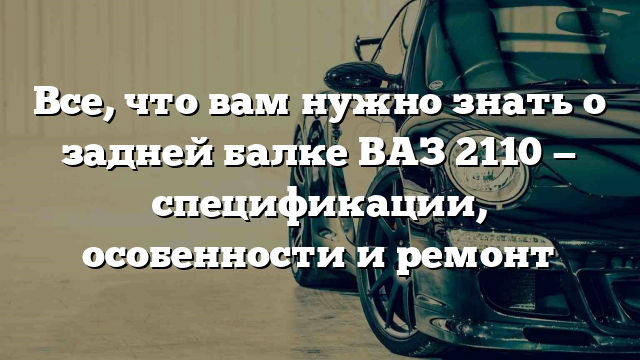 Все, что вам нужно знать о задней балке ВАЗ 2110 — спецификации, особенности и ремонт