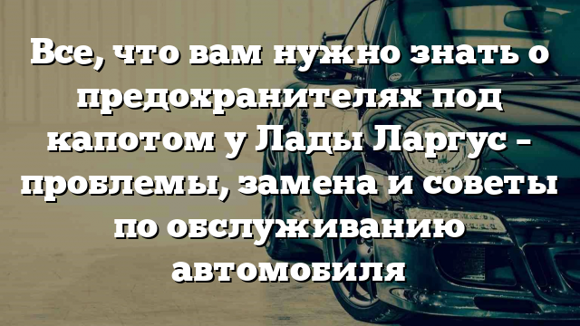 Все, что вам нужно знать о предохранителях под капотом у Лады Ларгус – проблемы, замена и советы по обслуживанию автомобиля