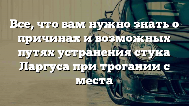 Все, что вам нужно знать о причинах и возможных путях устранения стука Ларгуса при трогании с места