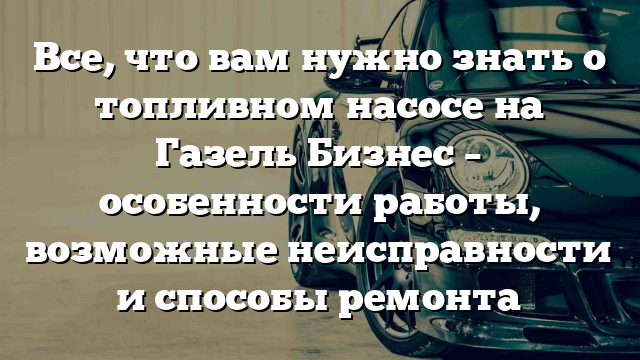 Все, что вам нужно знать о топливном насосе на Газель Бизнес – особенности работы, возможные неисправности и способы ремонта