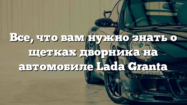 Все, что вам нужно знать о щетках дворника на автомобиле Lada Granta