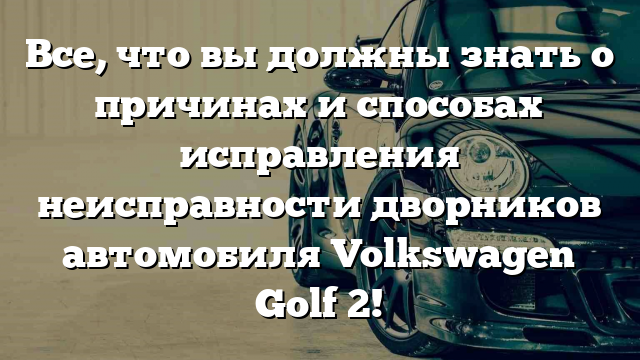 Все, что вы должны знать о причинах и способах исправления неисправности дворников автомобиля Volkswagen Golf 2!