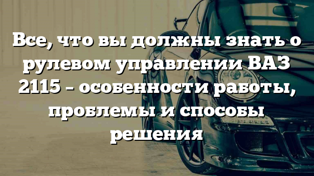 Все, что вы должны знать о рулевом управлении ВАЗ 2115 – особенности работы, проблемы и способы решения